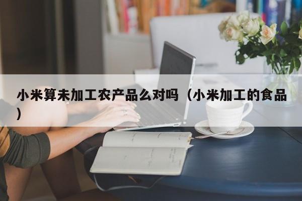 开yun体育官网入口登录APP下载-小米算未加工农产品么对吗（小米加工的食品）